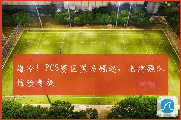 爆冷!PCS赛区黑马崛起,老牌强队惊险晋级
