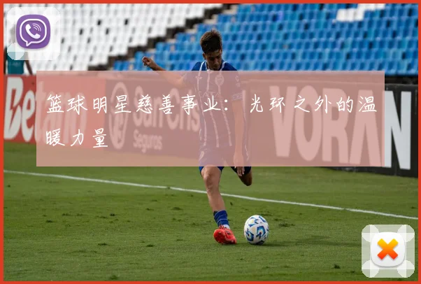 篮球明星慈善事业：光环之外的温暖力量