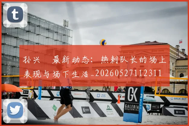 孙兴慜最新动态:热刺队长的场上表现与场下生活_20260527112311