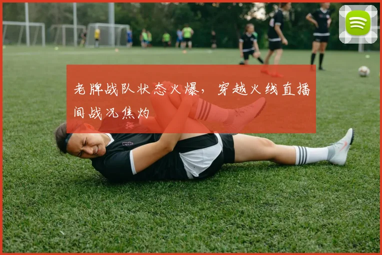 老牌战队状态火爆，穿越火线直播间战况焦灼