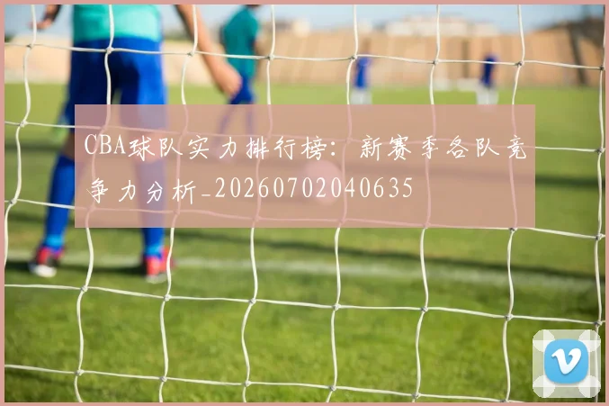 CBA球队实力排行榜:新赛季各队竞争力分析_20260702040635