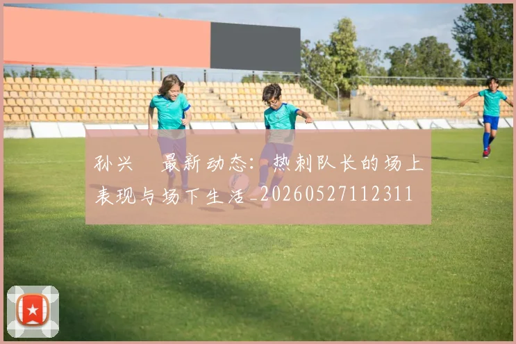 孙兴慜最新动态：热刺队长的场上表现与场下生活_20260527112311