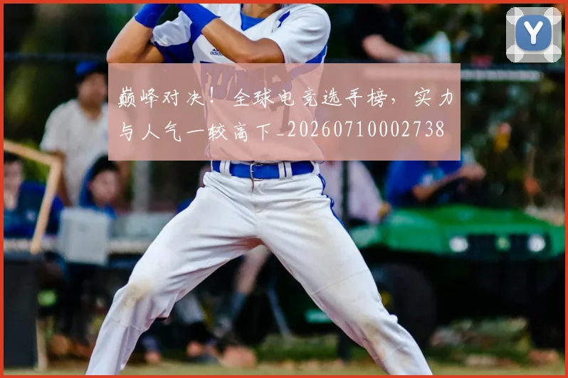 巅峰对决！全球电竞选手榜，实力与人气一较高下_20260710002738