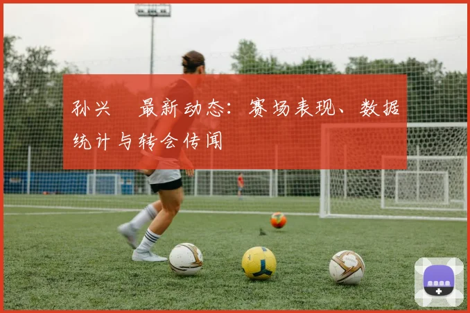 孙兴慜最新动态：赛场表现、数据统计与转会传闻
