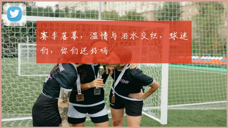 赛季落幕，温情与泪水交织，球迷们，你们还好吗