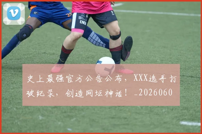 史上最强官方公告公布,XXX选手打破纪录,创造网坛神话!_20260602212814