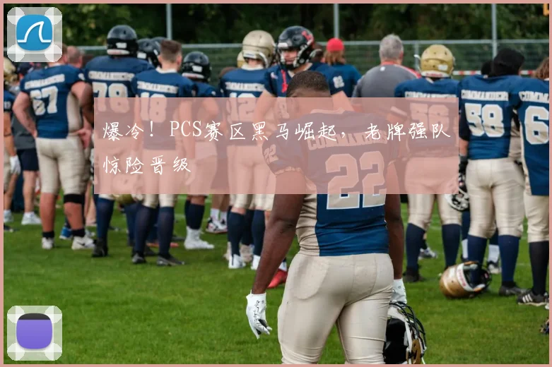 爆冷！PCS赛区黑马崛起，老牌强队惊险晋级