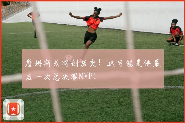 詹姆斯或将创历史！这可能是他最后一次总决赛MVP！