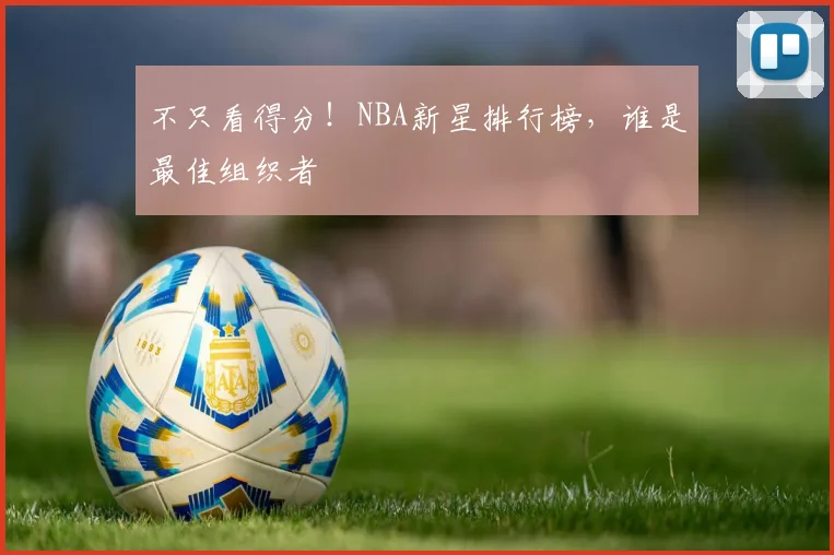 不只看得分!NBA新星排行榜,谁是最佳组织者